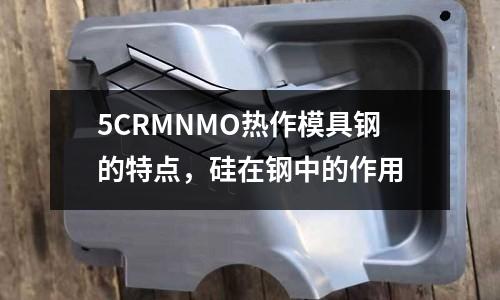 5CRMNMO熱作模具鋼的特點，硅在鋼中的作用