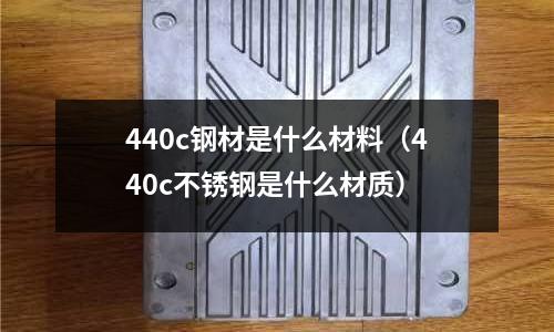 440c鋼材是什么材料（440c不銹鋼是什么材質）