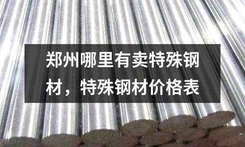 鄭州哪里有賣特殊鋼材，特殊鋼材價格表