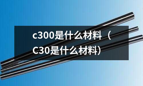 c300是什么材料（C30是什么材料）