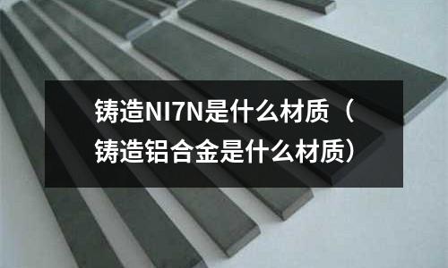 鑄造NI7N是什么材質（鑄造鋁合金是什么材質）